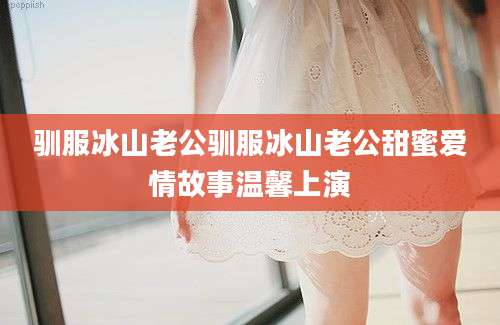 驯服冰山老公驯服冰山老公甜蜜爱情故事温馨上演