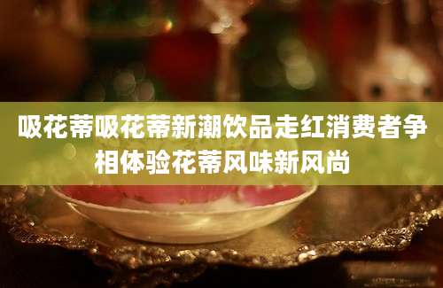 吸花蒂吸花蒂新潮饮品走红消费者争相体验花蒂风味新风尚