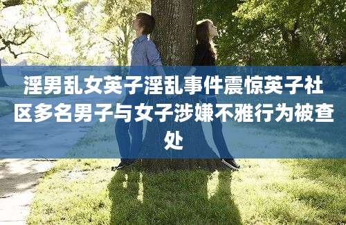 淫男乱女英子淫乱事件震惊英子社区多名男子与女子涉嫌不雅行为被查处