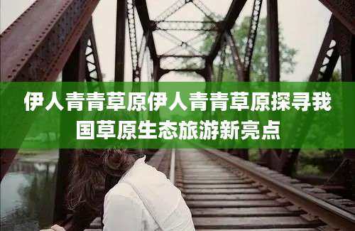 伊人青青草原伊人青青草原探寻我国草原生态旅游新亮点