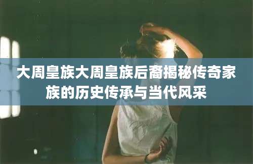 大周皇族大周皇族后裔揭秘传奇家族的历史传承与当代风采