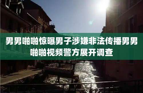 男男啪啪惊曝男子涉嫌非法传播男男啪啪视频警方展开调查