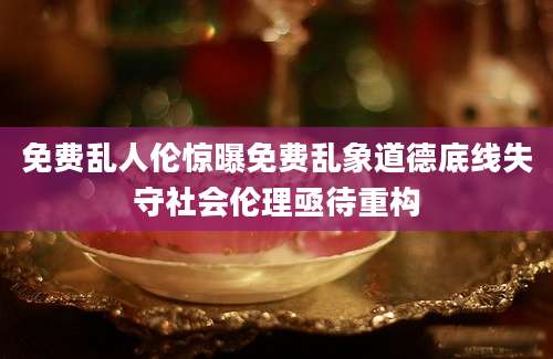 免费乱人伦惊曝免费乱象道德底线失守社会伦理亟待重构