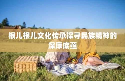 根儿根儿文化传承探寻民族精神的深厚底蕴