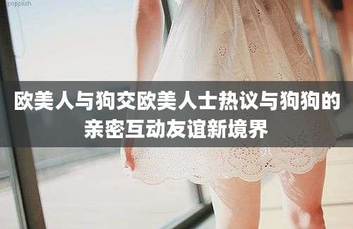 欧美人与狗交欧美人士热议与狗狗的亲密互动友谊新境界