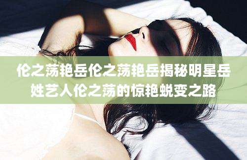 伦之荡艳岳伦之荡艳岳揭秘明星岳姓艺人伦之荡的惊艳蜕变之路