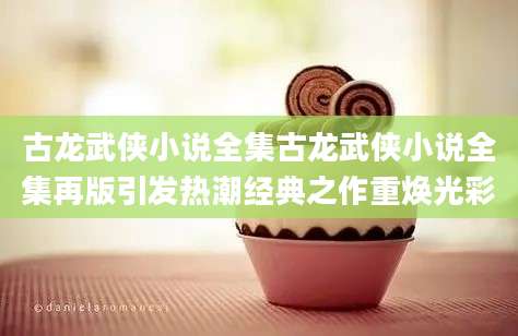 古龙武侠小说全集古龙武侠小说全集再版引发热潮经典之作重焕光彩