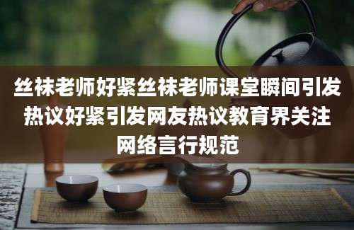 丝袜老师好紧丝袜老师课堂瞬间引发热议好紧引发网友热议教育界关注网络言行规范