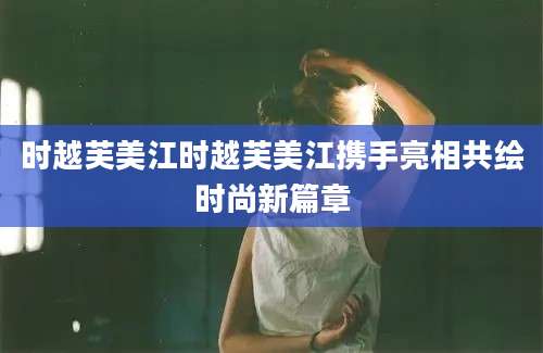 时越芙美江时越芙美江携手亮相共绘时尚新篇章