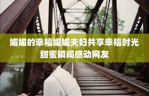 媚媚的幸福媚媚夫妇共享幸福时光甜蜜瞬间感动网友