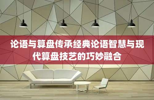 论语与算盘传承经典论语智慧与现代算盘技艺的巧妙融合