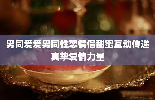 男同爱爱男同性恋情侣甜蜜互动传递真挚爱情力量