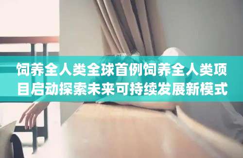 饲养全人类全球首例饲养全人类项目启动探索未来可持续发展新模式