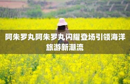 阿朱罗丸阿朱罗丸闪耀登场引领海洋旅游新潮流