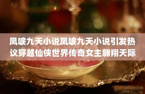 凤唳九天小说凤唳九天小说引发热议穿越仙侠世界传奇女主翱翔天际