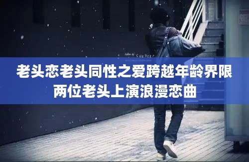 老头恋老头同性之爱跨越年龄界限两位老头上演浪漫恋曲