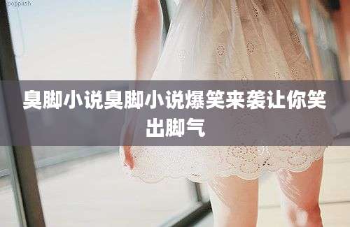 臭脚小说臭脚小说爆笑来袭让你笑出脚气