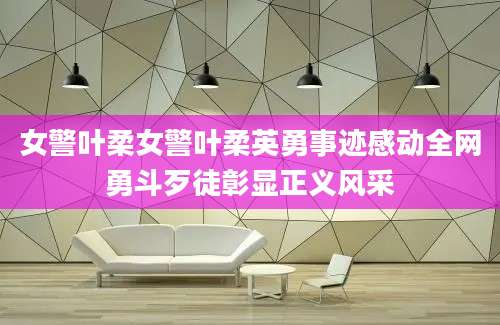 女警叶柔女警叶柔英勇事迹感动全网勇斗歹徒彰显正义风采