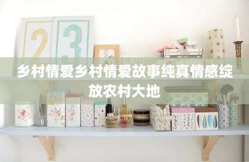 乡村情爱乡村情爱故事纯真情感绽放农村大地
