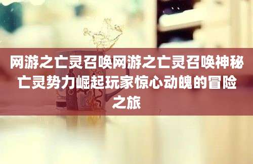 网游之亡灵召唤网游之亡灵召唤神秘亡灵势力崛起玩家惊心动魄的冒险之旅