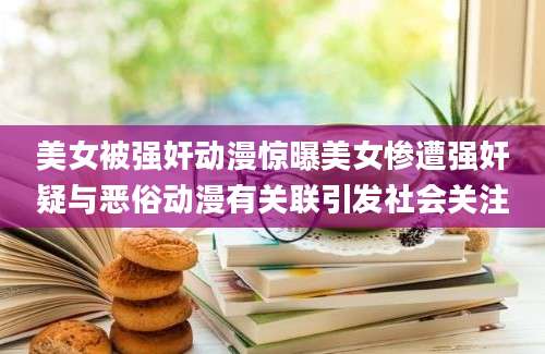 美女被强奸动漫惊曝美女惨遭强奸疑与恶俗动漫有关联引发社会关注