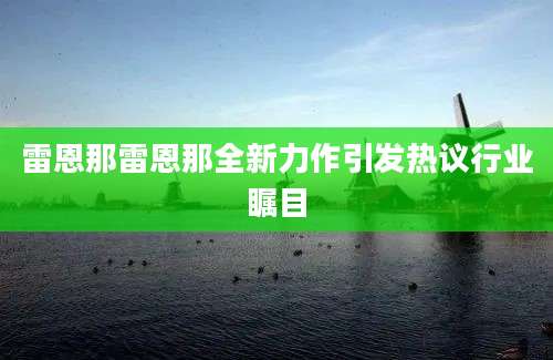 雷恩那雷恩那全新力作引发热议行业瞩目