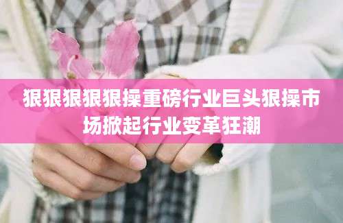 狠狠狠狠狠操重磅行业巨头狠操市场掀起行业变革狂潮
