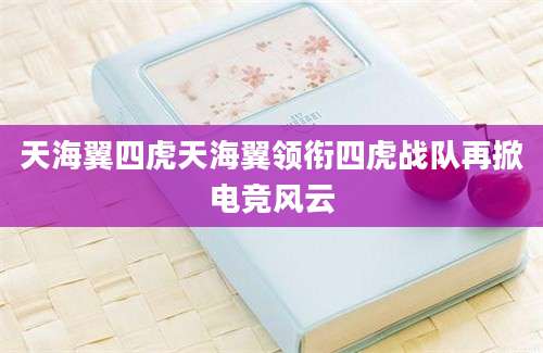天海翼四虎天海翼领衔四虎战队再掀电竞风云