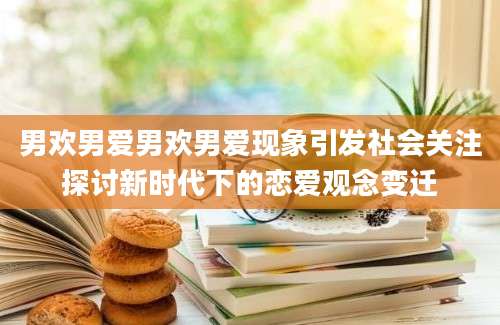 男欢男爱男欢男爱现象引发社会关注探讨新时代下的恋爱观念变迁