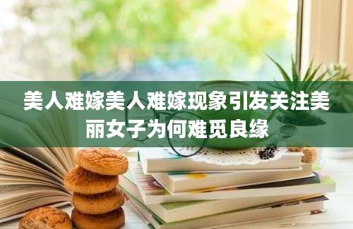 美人难嫁美人难嫁现象引发关注美丽女子为何难觅良缘