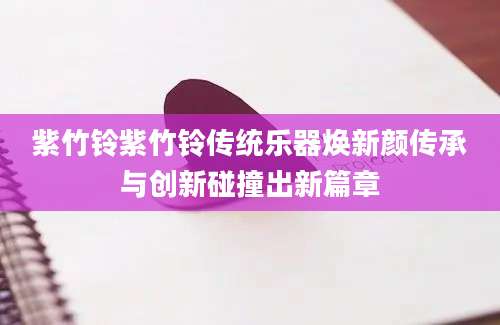 紫竹铃紫竹铃传统乐器焕新颜传承与创新碰撞出新篇章