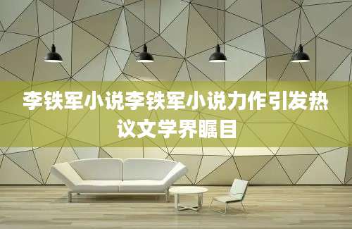 李铁军小说李铁军小说力作引发热议文学界瞩目