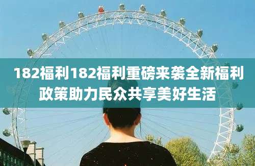 182福利182福利重磅来袭全新福利政策助力民众共享美好生活