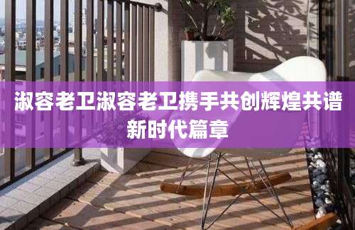 淑容老卫淑容老卫携手共创辉煌共谱新时代篇章