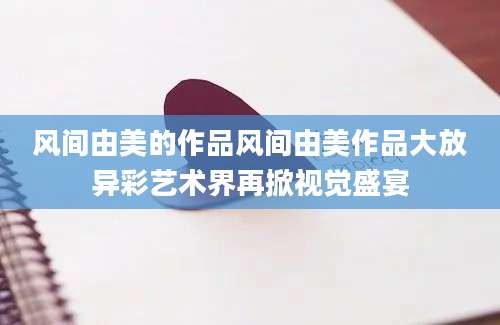 风间由美的作品风间由美作品大放异彩艺术界再掀视觉盛宴