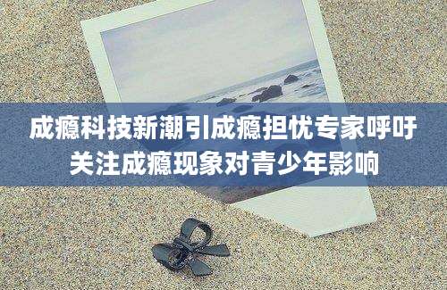 成瘾科技新潮引成瘾担忧专家呼吁关注成瘾现象对青少年影响