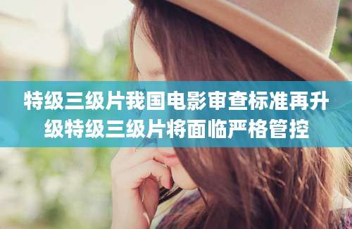 特级三级片我国电影审查标准再升级特级三级片将面临严格管控