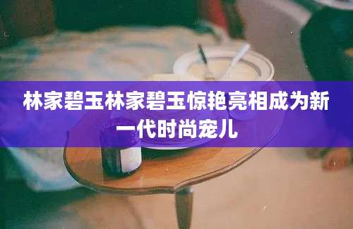 林家碧玉林家碧玉惊艳亮相成为新一代时尚宠儿