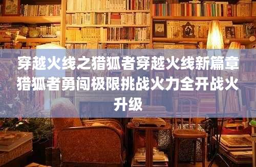 穿越火线之猎狐者穿越火线新篇章猎狐者勇闯极限挑战火力全开战火升级