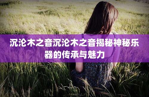 沉沦木之音沉沦木之音揭秘神秘乐器的传承与魅力