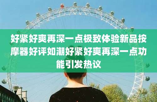 好紧好爽再深一点极致体验新品按摩器好评如潮好紧好爽再深一点功能引发热议
