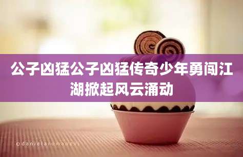 公子凶猛公子凶猛传奇少年勇闯江湖掀起风云涌动