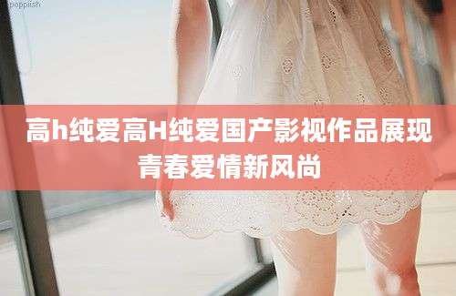 高h纯爱高H纯爱国产影视作品展现青春爱情新风尚