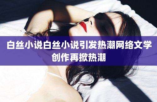 白丝小说白丝小说引发热潮网络文学创作再掀热潮