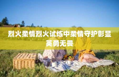 烈火柔情烈火试炼中柔情守护彰显英勇无畏