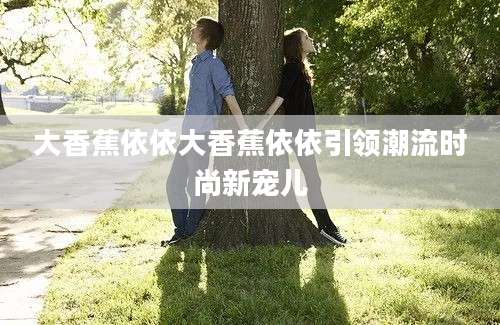 大香蕉依依大香蕉依依引领潮流时尚新宠儿
