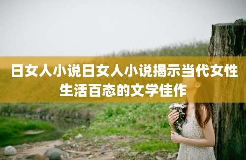 日女人小说日女人小说揭示当代女性生活百态的文学佳作