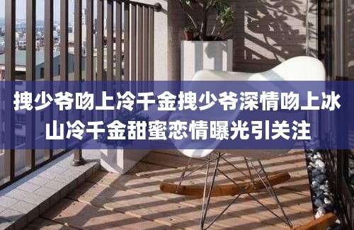 拽少爷吻上冷千金拽少爷深情吻上冰山冷千金甜蜜恋情曝光引关注
