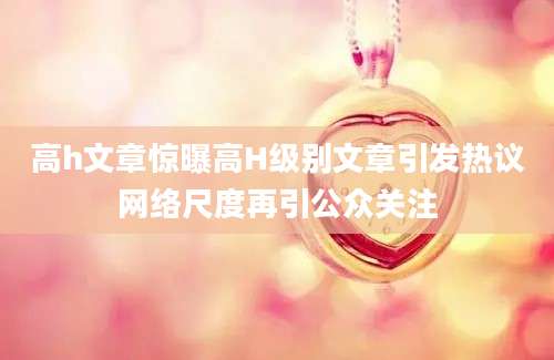 高h文章惊曝高H级别文章引发热议网络尺度再引公众关注