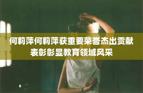 何莉萍何莉萍获重要荣誉杰出贡献表彰彰显教育领域风采
